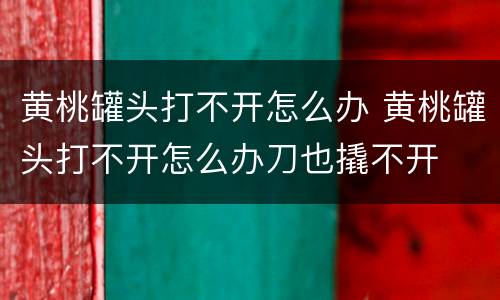 黄桃罐头打不开怎么办 黄桃罐头打不开怎么办刀也撬不开