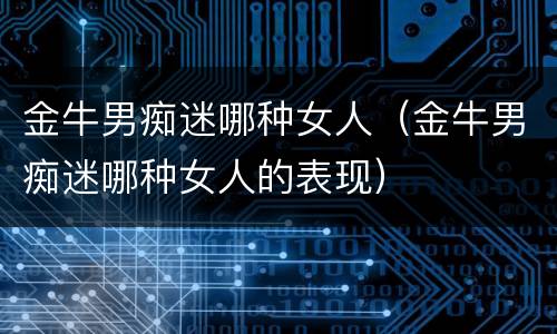 金牛男痴迷哪种女人（金牛男痴迷哪种女人的表现）
