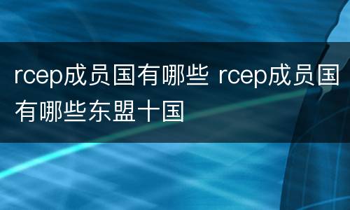 rcep成员国有哪些 rcep成员国有哪些东盟十国