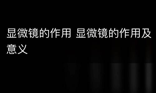 显微镜的作用 显微镜的作用及意义