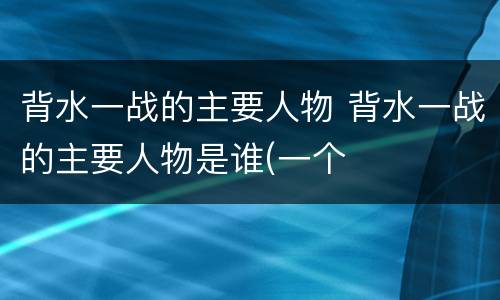背水一战的主要人物 背水一战的主要人物是谁(一个