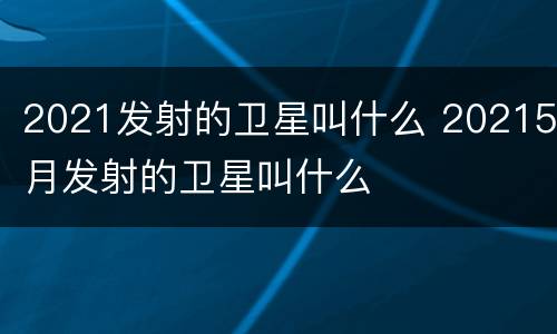 2021发射的卫星叫什么 20215月发射的卫星叫什么