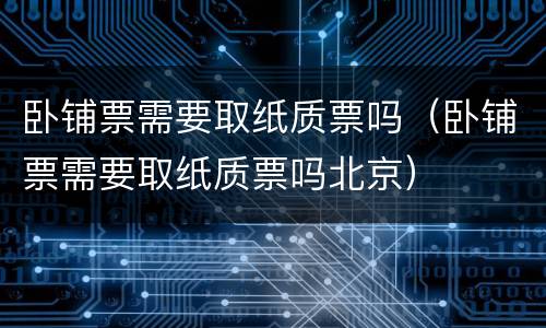 卧铺票需要取纸质票吗（卧铺票需要取纸质票吗北京）