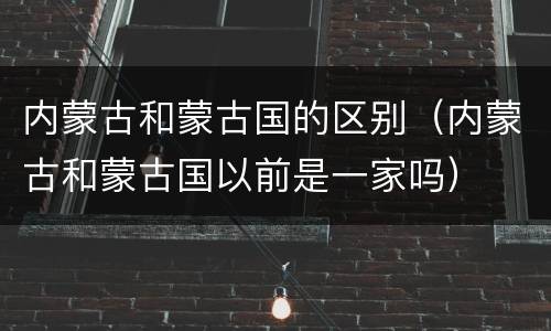 内蒙古和蒙古国的区别（内蒙古和蒙古国以前是一家吗）
