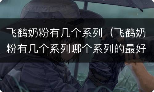 飞鹤奶粉有几个系列（飞鹤奶粉有几个系列哪个系列的最好）