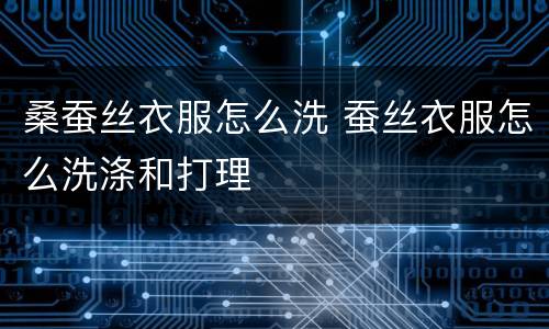 桑蚕丝衣服怎么洗 蚕丝衣服怎么洗涤和打理