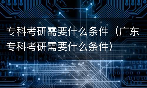 专科考研需要什么条件（广东专科考研需要什么条件）