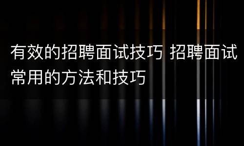 有效的招聘面试技巧 招聘面试常用的方法和技巧
