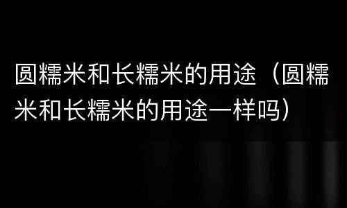 圆糯米和长糯米的用途（圆糯米和长糯米的用途一样吗）