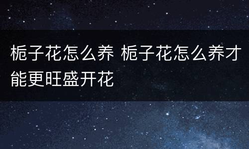 栀子花怎么养 栀子花怎么养才能更旺盛开花