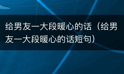 给男友一大段暖心的话(给男友一大段暖心的话短句)