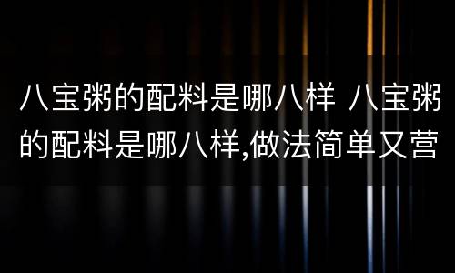 八宝粥的配料是哪八样 八宝粥的配料是哪八样,做法简单又营养,快做给家人吃吧