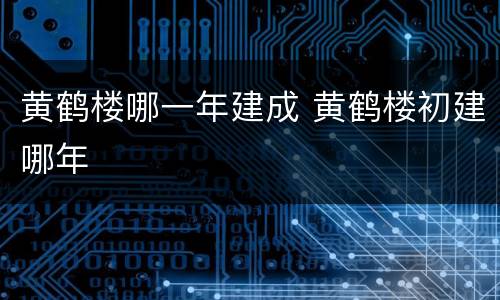 黄鹤楼哪一年建成 黄鹤楼初建哪年