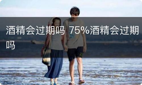 酒精会过期吗 75%酒精会过期吗