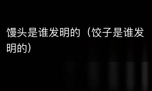 馒头是谁发明的（饺子是谁发明的）