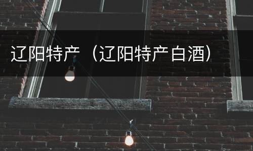 辽阳特产（辽阳特产白酒）