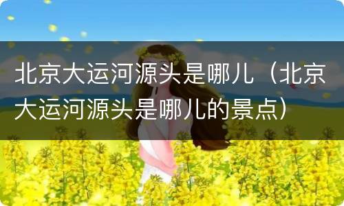 北京大运河源头是哪儿（北京大运河源头是哪儿的景点）
