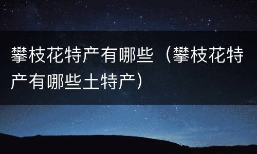 攀枝花特产有哪些（攀枝花特产有哪些土特产）