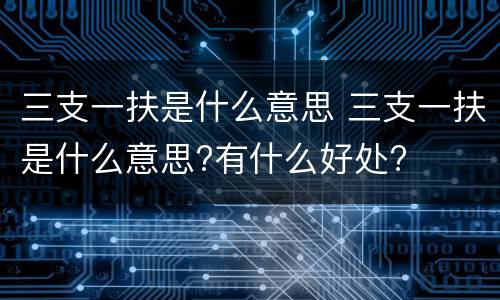 三支一扶是什么意思 三支一扶是什么意思?有什么好处?