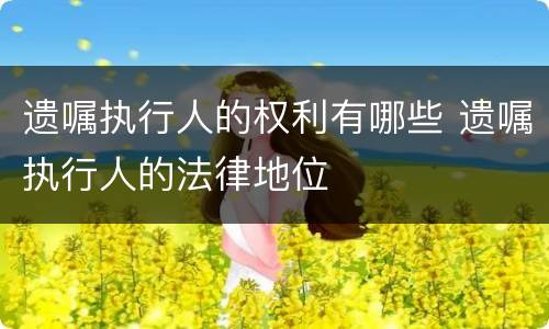 遗嘱执行人的权利有哪些 遗嘱执行人的法律地位