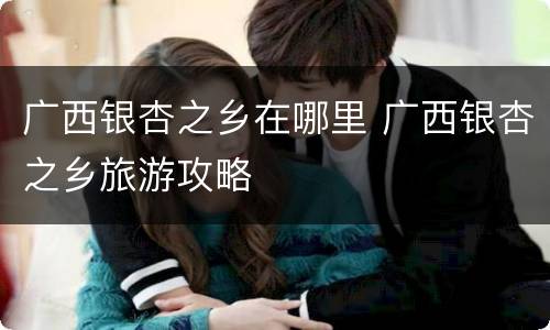 广西银杏之乡在哪里 广西银杏之乡旅游攻略