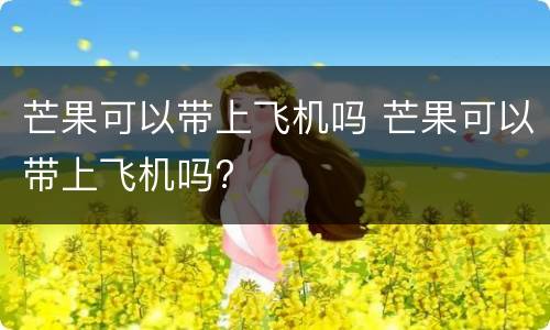 芒果可以带上飞机吗 芒果可以带上飞机吗?