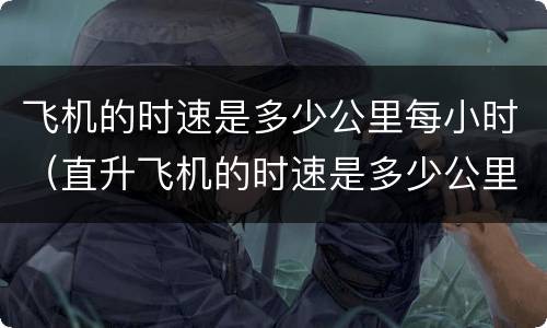 飞机的时速是多少公里每小时（直升飞机的时速是多少公里每小时）