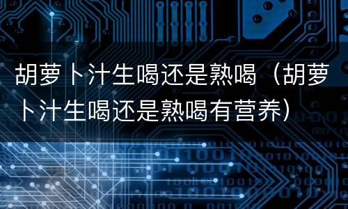 胡萝卜汁生喝还是熟喝（胡萝卜汁生喝还是熟喝有营养）