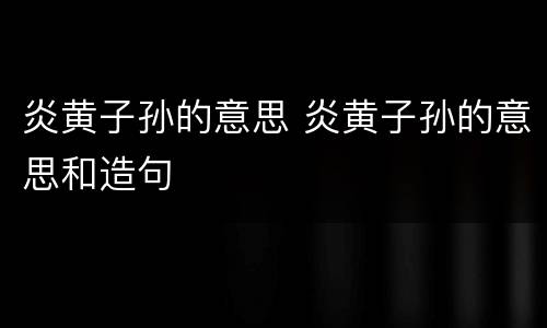炎黄子孙的意思 炎黄子孙的意思和造句