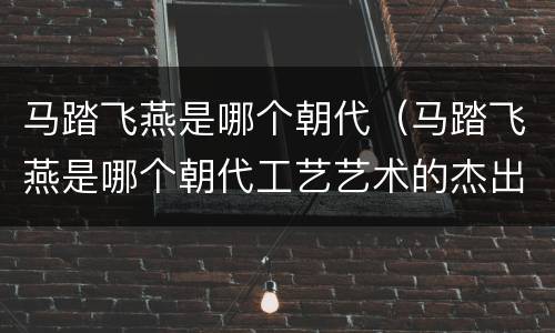 马踏飞燕是哪个朝代（马踏飞燕是哪个朝代工艺艺术的杰出代表）