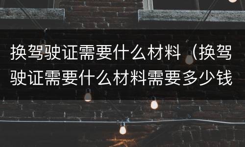 换驾驶证需要什么材料（换驾驶证需要什么材料需要多少钱）