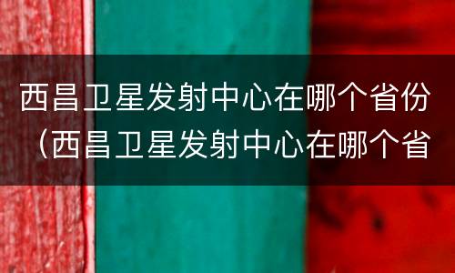 西昌卫星发射中心在哪个省份（西昌卫星发射中心在哪个省份建设）