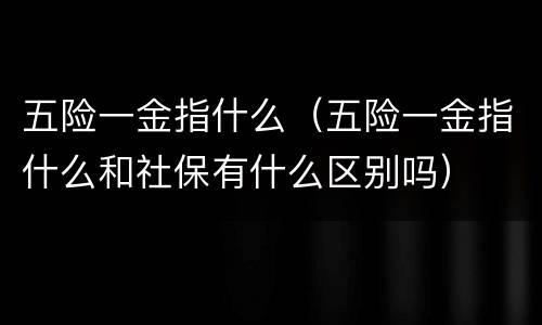 五险一金指什么（五险一金指什么和社保有什么区别吗）