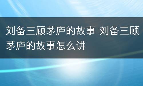 刘备三顾茅庐的故事 刘备三顾茅庐的故事怎么讲