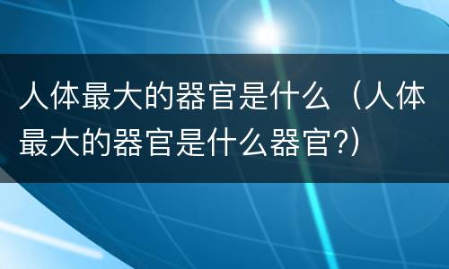人体最大的器官是什么（人体最大的器官是什么器官?）