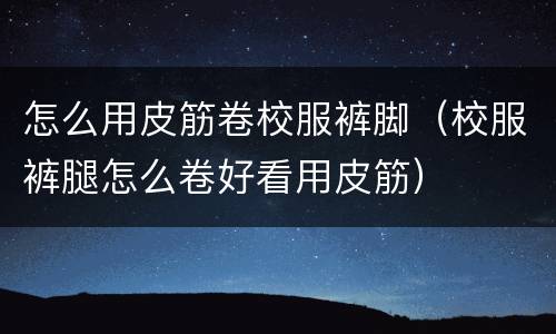 怎么用皮筋卷校服裤脚（校服裤腿怎么卷好看用皮筋）