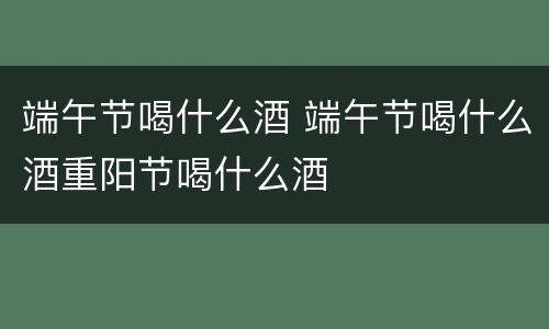 端午节喝什么酒 端午节喝什么酒重阳节喝什么酒
