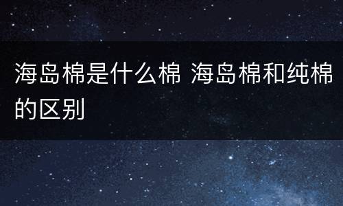 海岛棉是什么棉 海岛棉和纯棉的区别