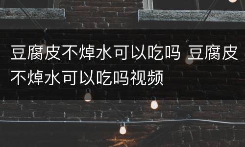 豆腐皮不焯水可以吃吗 豆腐皮不焯水可以吃吗视频