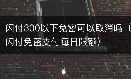 闪付300以下免密可以取消吗（闪付免密支付每日限额）