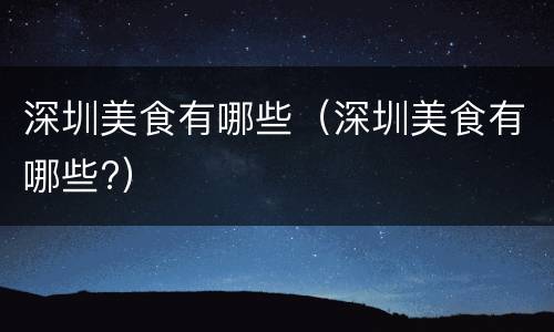 深圳美食有哪些（深圳美食有哪些?）