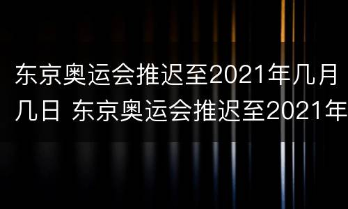 东京奥运会推迟至2021年几月几日 东京奥运会推迟至2021年几月几日结束