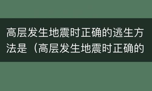高层发生地震时正确的逃生方法是（高层发生地震时正确的逃生方法是什么）