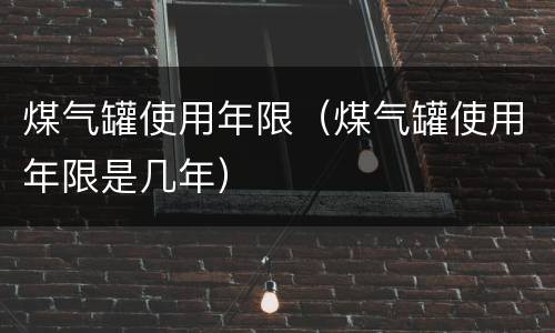 煤气罐使用年限（煤气罐使用年限是几年）