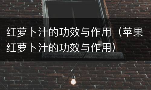 红萝卜汁的功效与作用（苹果红萝卜汁的功效与作用）