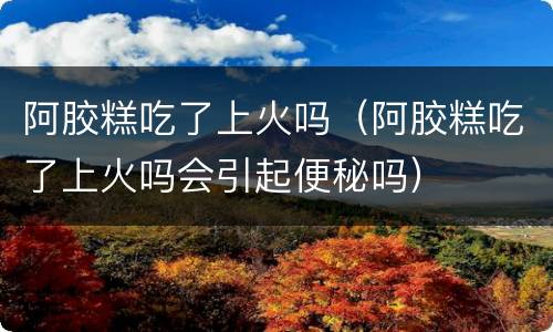 阿胶糕吃了上火吗（阿胶糕吃了上火吗会引起便秘吗）