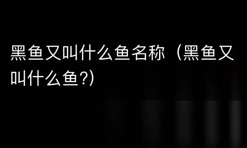 黑鱼又叫什么鱼名称（黑鱼又叫什么鱼?）