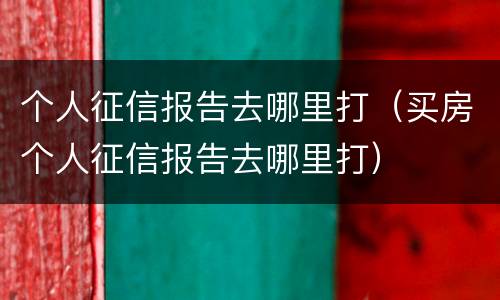 个人征信报告去哪里打（买房个人征信报告去哪里打）