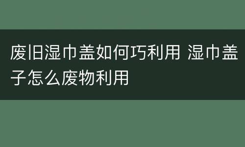 废旧湿巾盖如何巧利用 湿巾盖子怎么废物利用