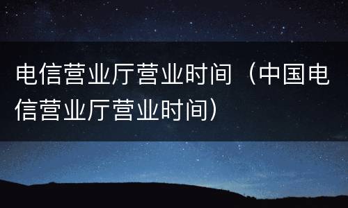 电信营业厅营业时间（中国电信营业厅营业时间）